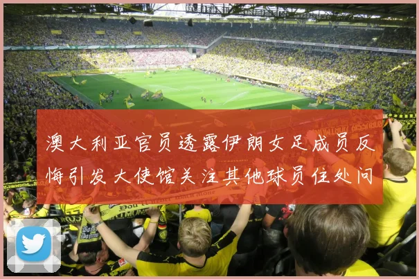 澳大利亚官员透露伊朗女足成员反悔引发大使馆关注其他球员住处问题