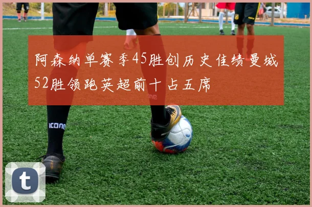 阿森纳单赛季45胜创历史佳绩曼城52胜领跑英超前十占五席