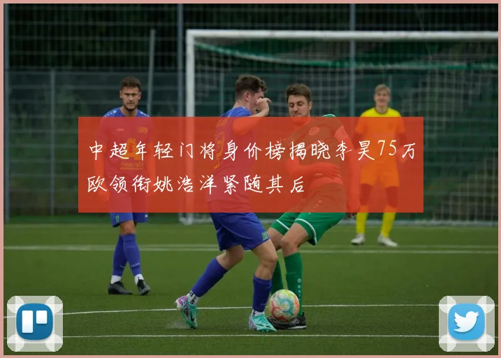 中超年轻门将身价榜揭晓李昊75万欧领衔姚浩洋紧随其后