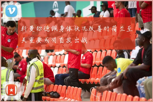 科曼称德佩身体状况改善对荷兰至关重要或将首发出战