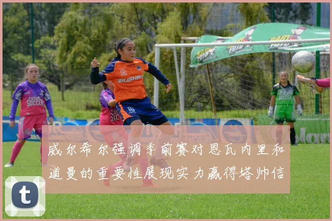 威尔希尔强调季前赛对恩瓦内里和道曼的重要性展现实力赢得塔帅信任