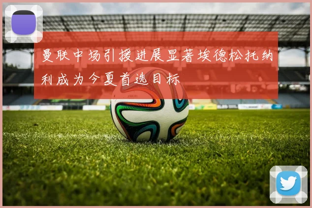 曼联中场引援进展显著埃德松托纳利成为今夏首选目标