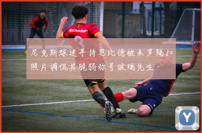 尼克斯球迷手持恩比德被米罗隔扣照片调侃其脆弱称号玻璃先生
