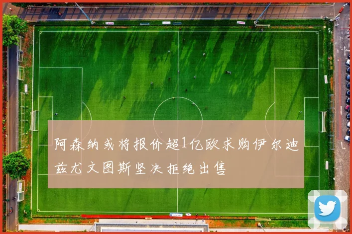 阿森纳或将报价超1亿欧求购伊尔迪兹尤文图斯坚决拒绝出售