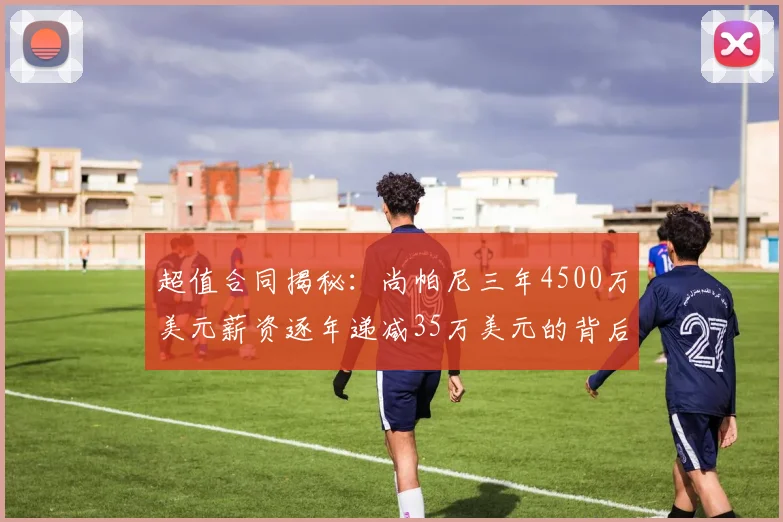 超值合同揭秘：尚帕尼三年4500万美元薪资逐年递减35万美元的背后故事