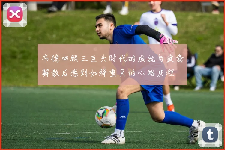 韦德回顾三巨头时代的成就与疲惫解散后感到如释重负的心路历程