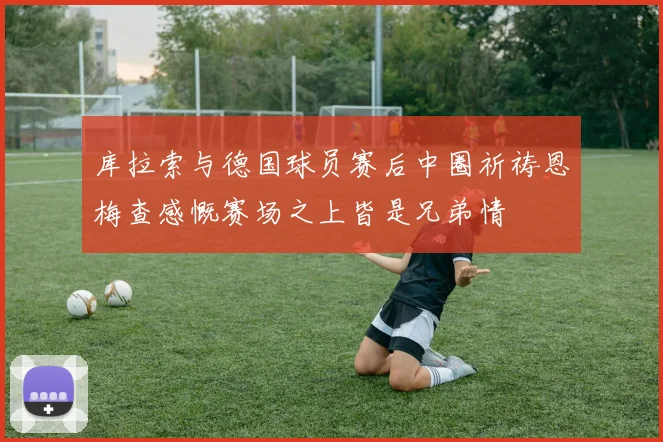库拉索与德国球员赛后中圈祈祷恩梅查感慨赛场之上皆是兄弟情