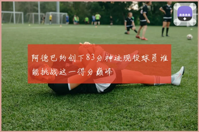 阿德巴约创下83分神迹现役球员谁能挑战这一得分巅峰
