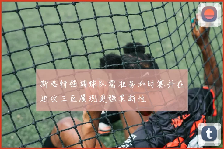 斯洛特强调球队需准备加时赛并在进攻三区展现更强果断性