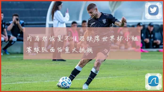 内马尔恢复不佳恐缺席世界杯小组赛球队面临重大挑战