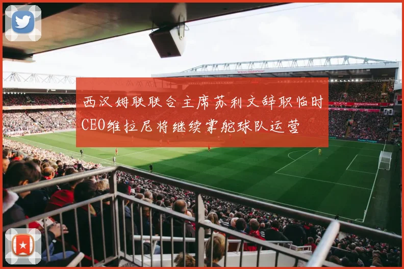 西汉姆联联合主席苏利文辞职临时CEO维拉尼将继续掌舵球队运营