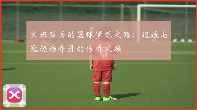 文班亚马的篮球梦想之路：追逐七冠超越乔丹的传奇之旅