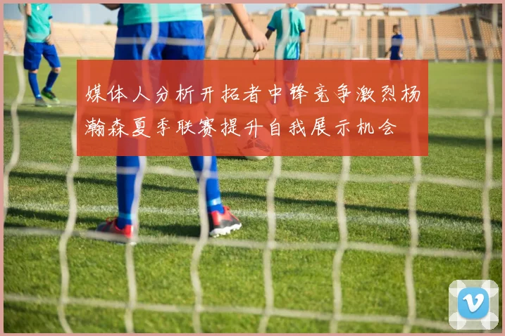 媒体人分析开拓者中锋竞争激烈杨瀚森夏季联赛提升自我展示机会