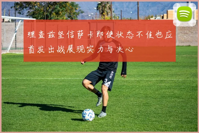 理查兹坚信萨卡即使状态不佳也应首发出战展现实力与决心