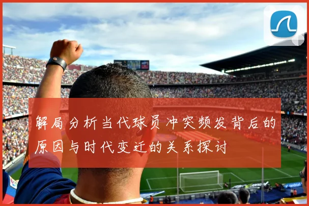 解局分析当代球员冲突频发背后的原因与时代变迁的关系探讨