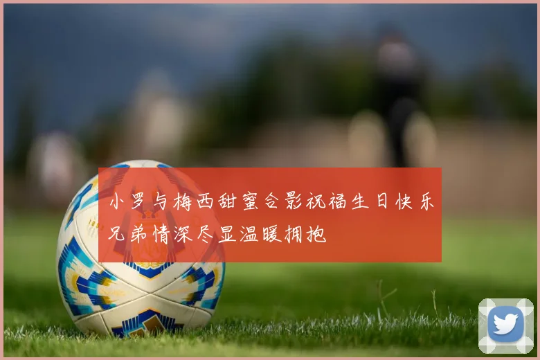 小罗与梅西甜蜜合影祝福生日快乐兄弟情深尽显温暖拥抱