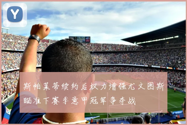 斯帕莱蒂续约后权力增强尤文图斯瞄准下赛季意甲冠军争夺战