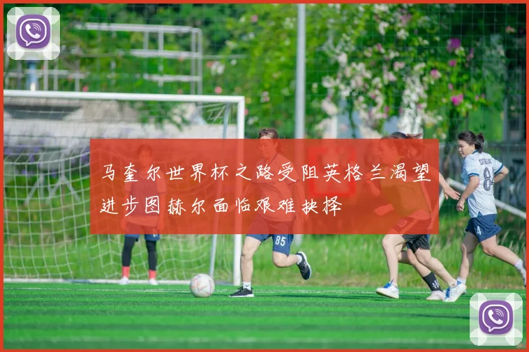 马奎尔世界杯之路受阻英格兰渴望进步图赫尔面临艰难抉择