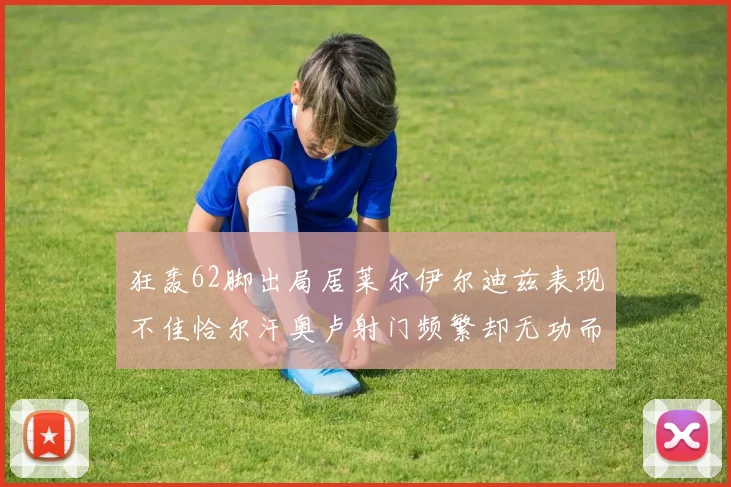 狂轰62脚出局居莱尔伊尔迪兹表现不佳恰尔汗奥卢射门频繁却无功而返