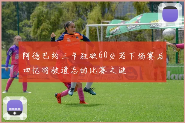 阿德巴约三节狂砍60分若下场赛后回忆将被遗忘的比赛之谜