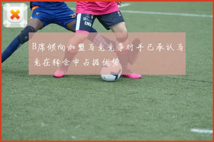 B席倾向加盟马竞竞争对手已承认马竞在转会中占据优势