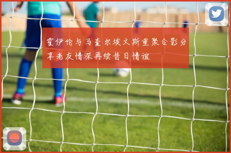 霍伊伦与马奎尔埃文斯重聚合影分享老友情深再续昔日情谊