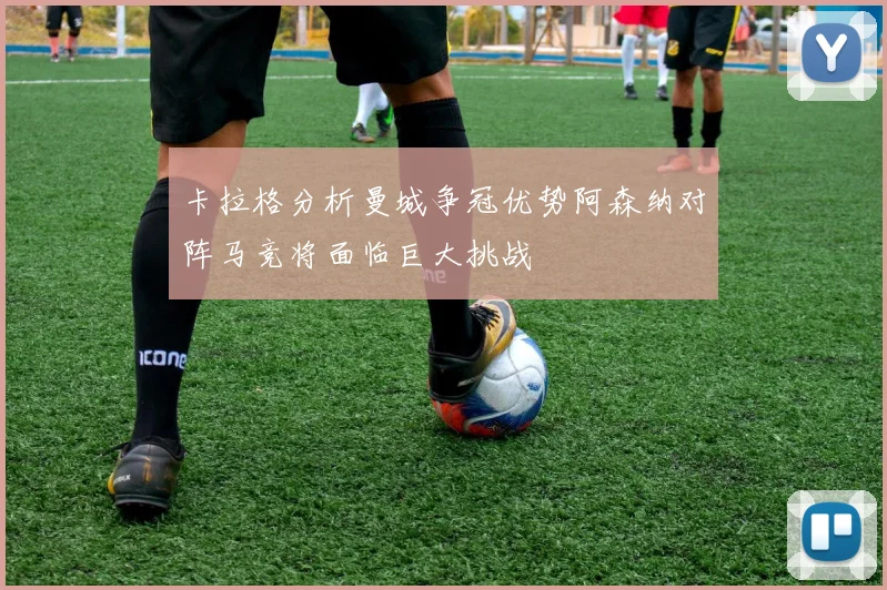 卡拉格分析曼城争冠优势阿森纳对阵马竞将面临巨大挑战