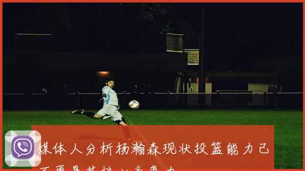 媒体人分析杨瀚森现状投篮能力已不再是其核心竞争力