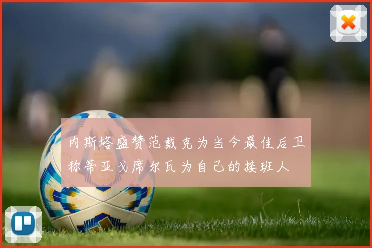 内斯塔盛赞范戴克为当今最佳后卫称蒂亚戈席尔瓦为自己的接班人