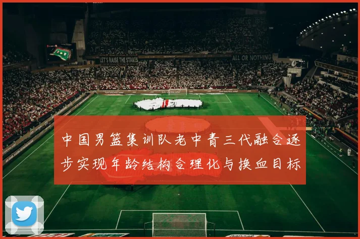 中国男篮集训队老中青三代融合逐步实现年龄结构合理化与换血目标