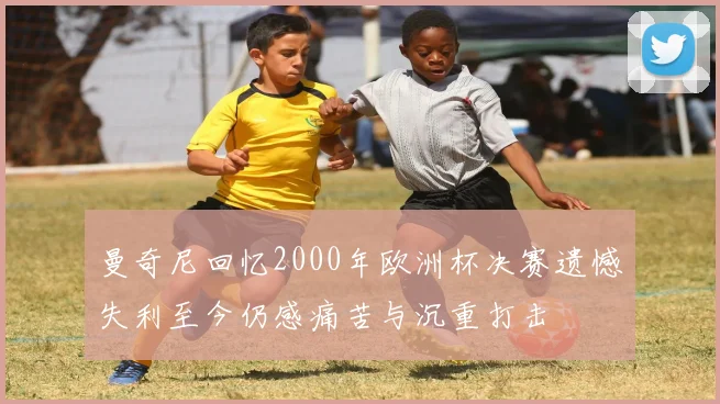 曼奇尼回忆2000年欧洲杯决赛遗憾失利至今仍感痛苦与沉重打击