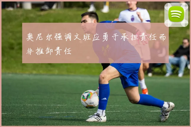 奥尼尔强调文班应勇于承担责任而非推卸责任